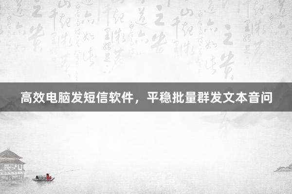 高效电脑发短信软件，平稳批量群发文本音问