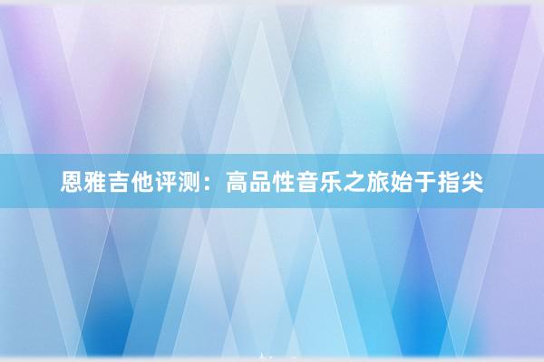 恩雅吉他评测：高品性音乐之旅始于指尖